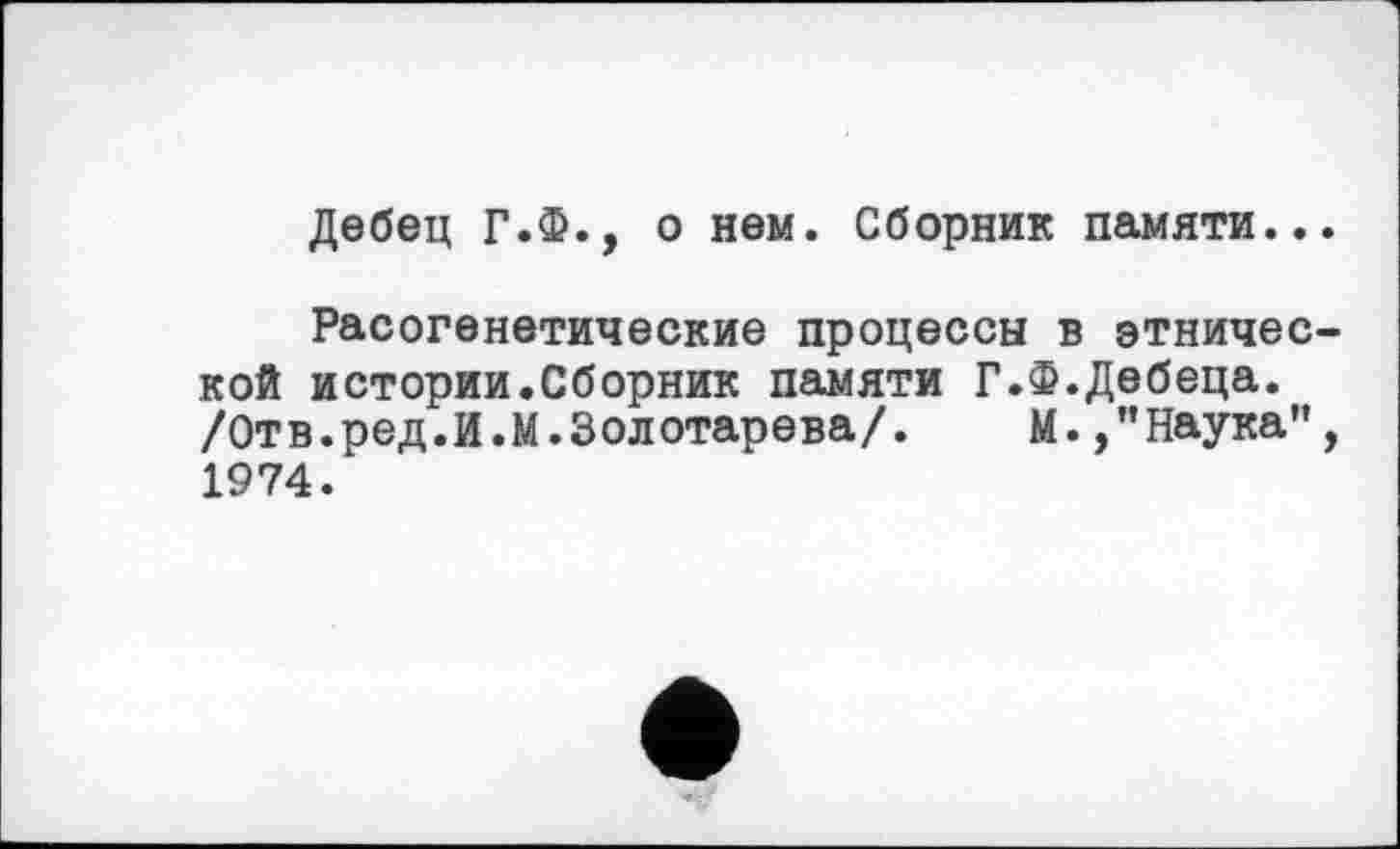 ﻿Дебец Г.Ф., о нем. Сборник памяти...
Расогенетические процессы в этнической истории.Сборник памяти Г.Ф.Дебеца. /Отв.ред.И.М.Золотарева/. М. /’Наука”, 1974.